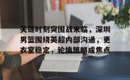 关键时刻突围战来临，深圳男篮围绕英超内部沟通，更衣室稳定，轮换策略成焦点的简单介绍-英雄联盟比赛竞猜